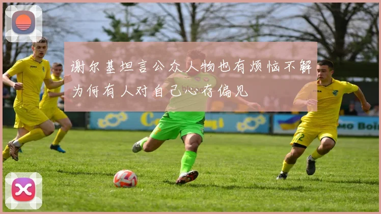谢尔基坦言公众人物也有烦恼不解为何有人对自己心存偏见