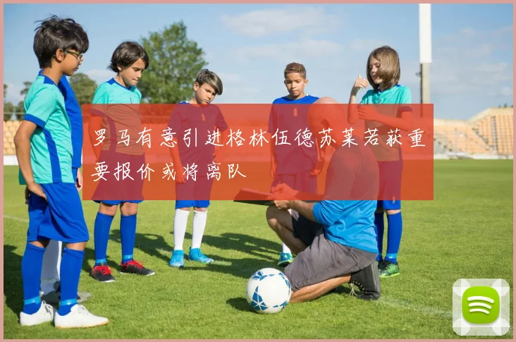 罗马有意引进格林伍德苏莱若获重要报价或将离队
