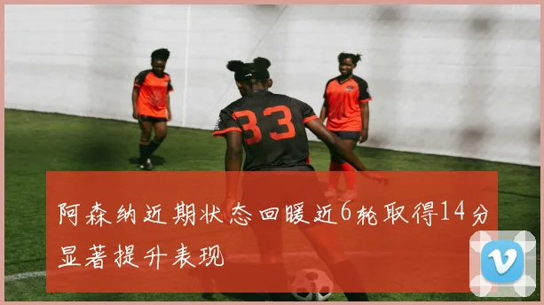 阿森纳近期状态回暖近6轮取得14分显著提升表现