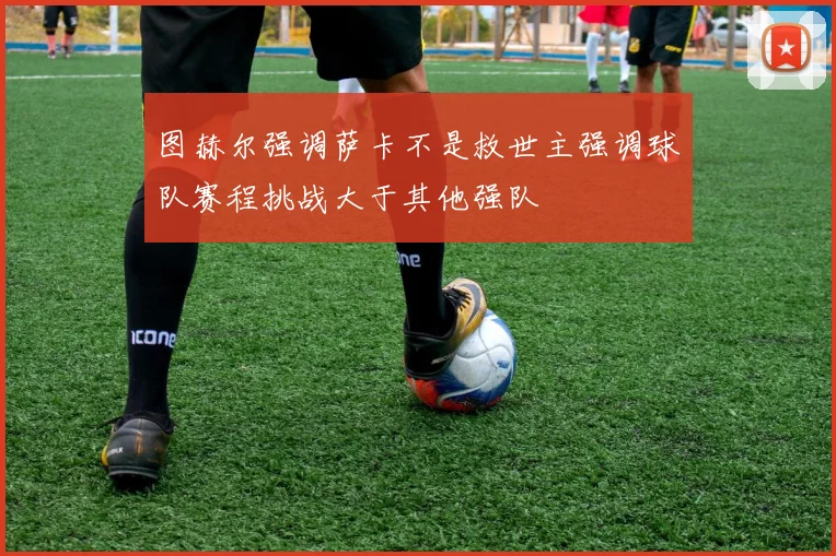 图赫尔强调萨卡不是救世主强调球队赛程挑战大于其他强队