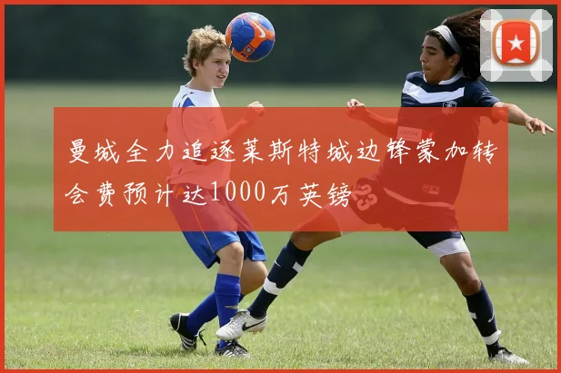 曼城全力追逐莱斯特城边锋蒙加转会费预计达1000万英镑