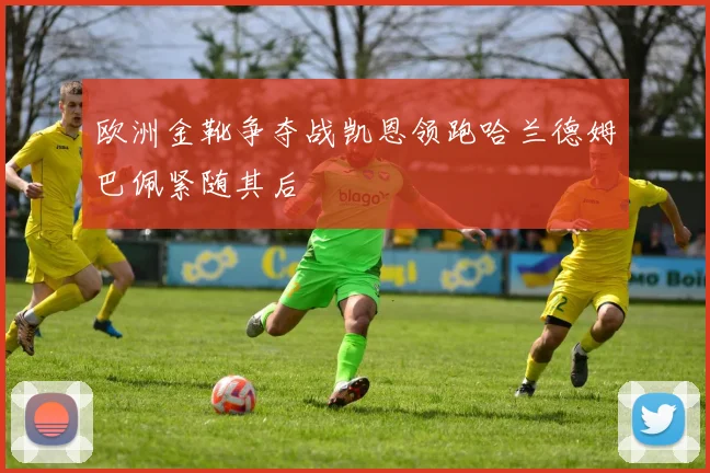欧洲金靴争夺战凯恩领跑哈兰德姆巴佩紧随其后