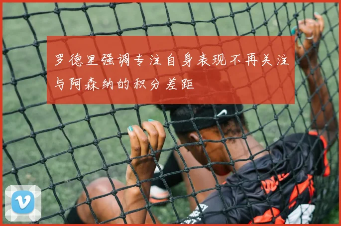 罗德里强调专注自身表现不再关注与阿森纳的积分差距