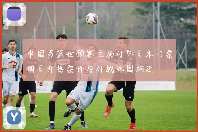 中国男篮世预赛主场对阵日本门票明日开售票价与对战韩国相近
