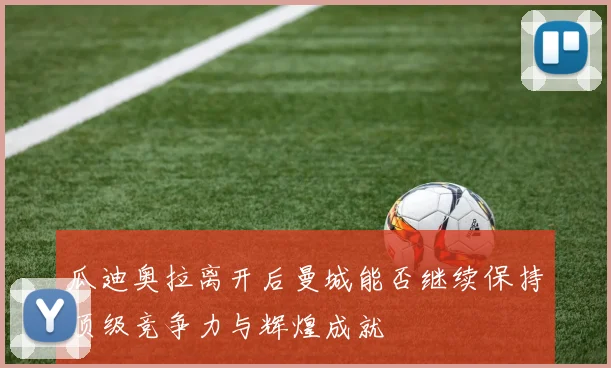瓜迪奥拉离开后曼城能否继续保持顶级竞争力与辉煌成就