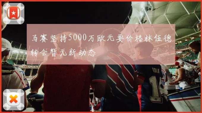 马赛坚持5000万欧元要价格林伍德转会暂无新动态
