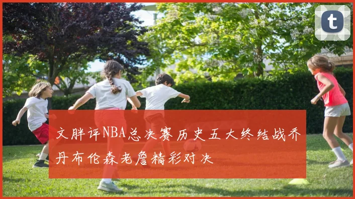 文胖评NBA总决赛历史五大终结战乔丹布伦森老詹精彩对决