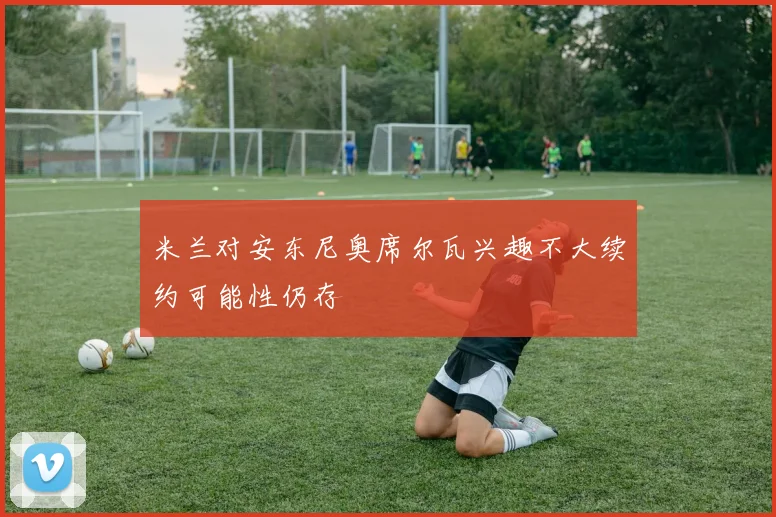 米兰对安东尼奥席尔瓦兴趣不大续约可能性仍存