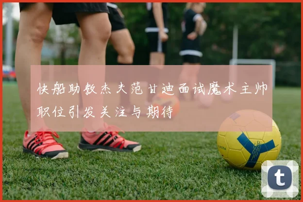 快船助教杰夫范甘迪面试魔术主帅职位引发关注与期待