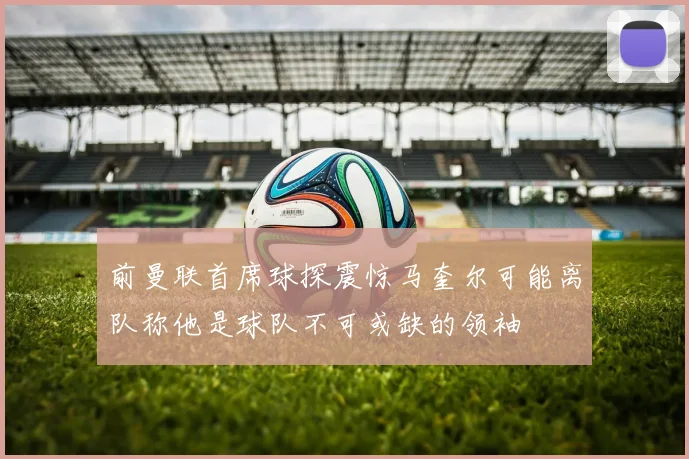 前曼联首席球探震惊马奎尔可能离队称他是球队不可或缺的领袖