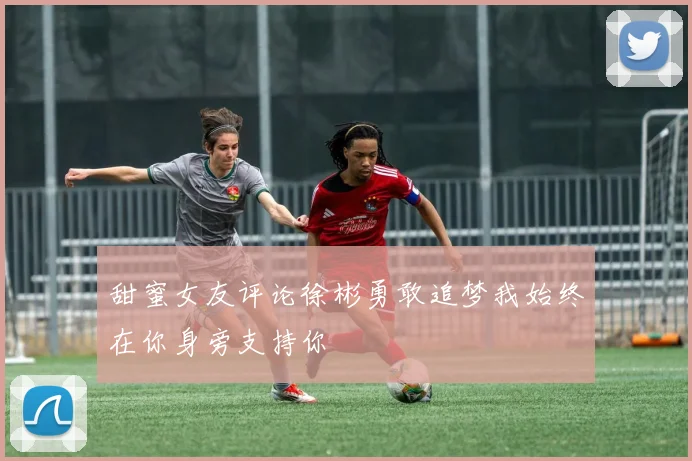 甜蜜女友评论徐彬勇敢追梦我始终在你身旁支持你