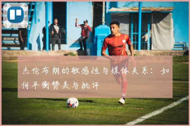 杰伦布朗的敏感性与媒体关系：如何平衡赞美与批评