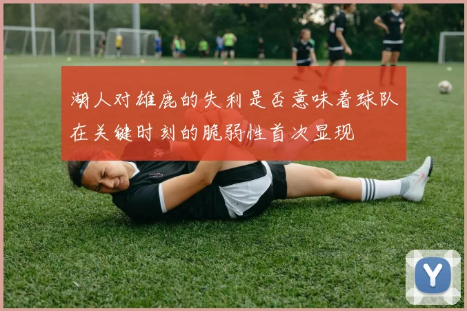 湖人对雄鹿的失利是否意味着球队在关键时刻的脆弱性首次显现