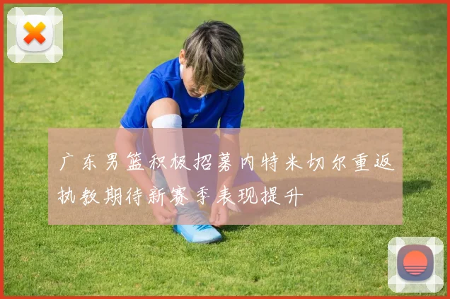 广东男篮积极招募内特米切尔重返执教期待新赛季表现提升