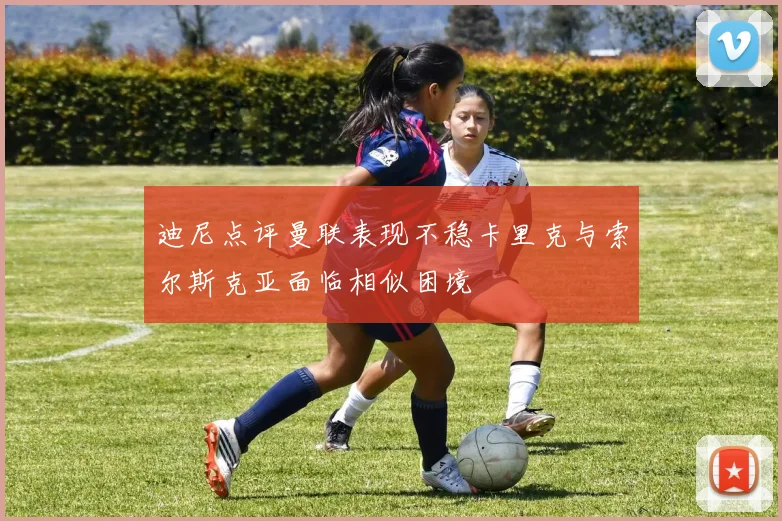迪尼点评曼联表现不稳卡里克与索尔斯克亚面临相似困境