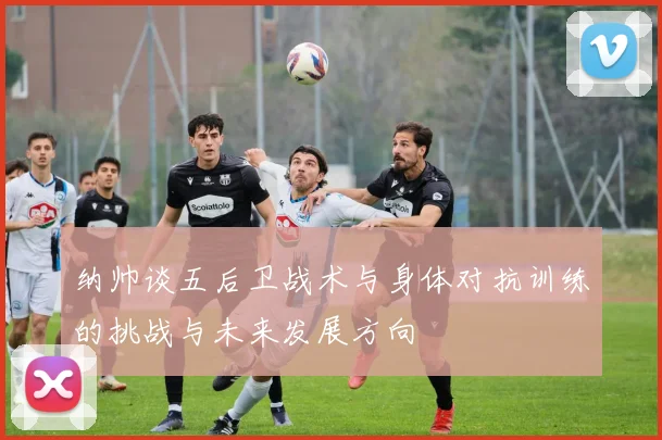 纳帅谈五后卫战术与身体对抗训练的挑战与未来发展方向