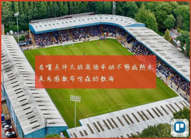 名嘴点评文班离场举动不够成熟未来或感激布伦森的教诲